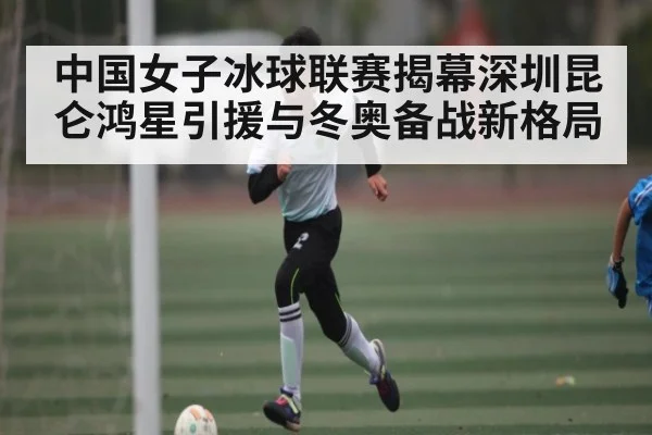 中国女子冰球联赛揭幕深圳昆仑鸿星引援与冬奥备战新格局