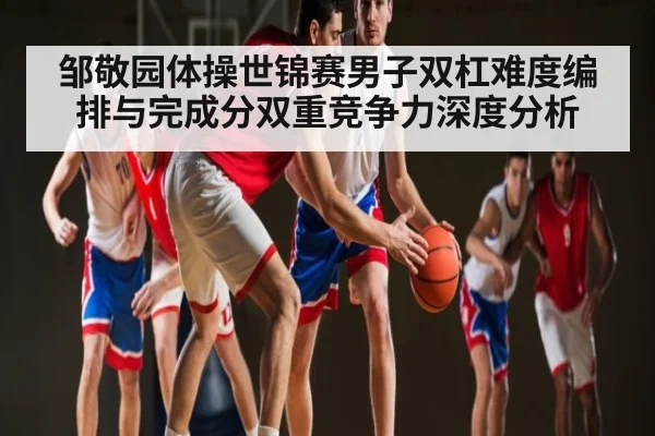 邹敬园体操世锦赛男子双杠难度编排与完成分双重竞争力深度分析